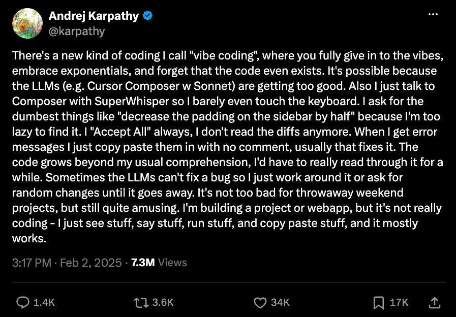 Screenshot of a post on X by Andrej Karpathy, @karpathy, with a verified badge. The post reads: There's a new kind of coding I call “vibe coding”, where you fully give in to the vibes, embrace exponentials, and forget that the code even exists. It's possible because the LLMs (e.g. Cursor Composer w Sonnet) are getting too good. Also I just talk to Composer with SuperWhisper so I barely even touch the keyboard. I ask for the dumbest things like “decrease the padding on the sidebar by half” because I'm too lazy to find it. I “Accept All” always, I don't read the diffs anymore. When I get error messages I just copy paste them in with no comment, usually that fixes it. The code grows beyond my usual comprehension, I'd have to really read through it for a while. Sometimes the LLMs can't fix a bug so I just work around it or ask for random changes until it goes away. It's not too bad for throwaway weekend projects, but still quite amusing. I'm building a project or webapp, but it's not really coding - I just see stuff, say stuff, run stuff, and copy paste stuff, and it mostly works. Posted at 3:17 PM on Feb 2, 2025, with 7.3M views, 1.4K replies, 3.6K reposts, 34K likes, and 17K bookmarks.