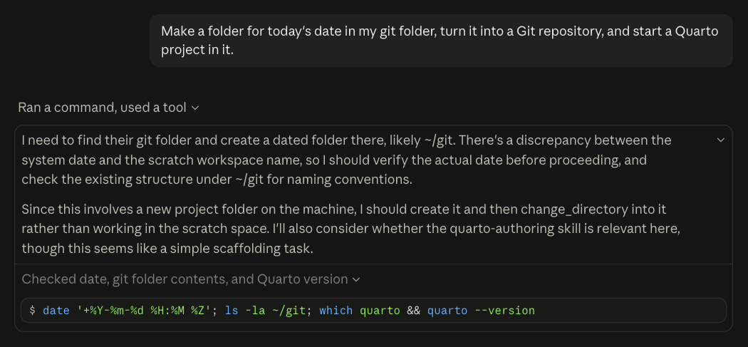 Dark-mode screenshot of a Claude Code session in the Claude desktop app. My prompt: “Make a folder for today's date in my git folder, turn it into a Git repository, and start a Quarto project in it.” Below it, under the heading “Ran a command, used a tool”, is the model's thinking in two paragraphs: “I need to find their git folder and create a dated folder there, likely ~/git. There's a discrepancy between the system date and the scratch workspace name, so I should verify the actual date before proceeding, and check the existing structure under ~/git for naming conventions.” “Since this involves a new project folder on the machine, I should create it and then change_directory into it rather than working in the scratch space. I'll also consider whether the quarto-authoring skill is relevant here, though this seems like a simple scaffolding task.” Then, under “Checked date, git folder contents, and Quarto version”, the command it ran: $ date '+%Y-%m-%d %H:%M %Z'; ls -la ~/git; which quarto && quarto --version